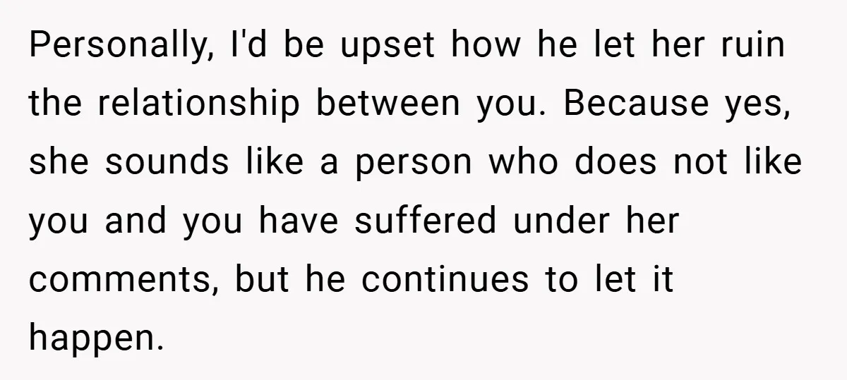 Personally, I'd be upset how he let her ruin the relationship between you. Because yes, she sounds like a person who does not like you and you have suffered under...