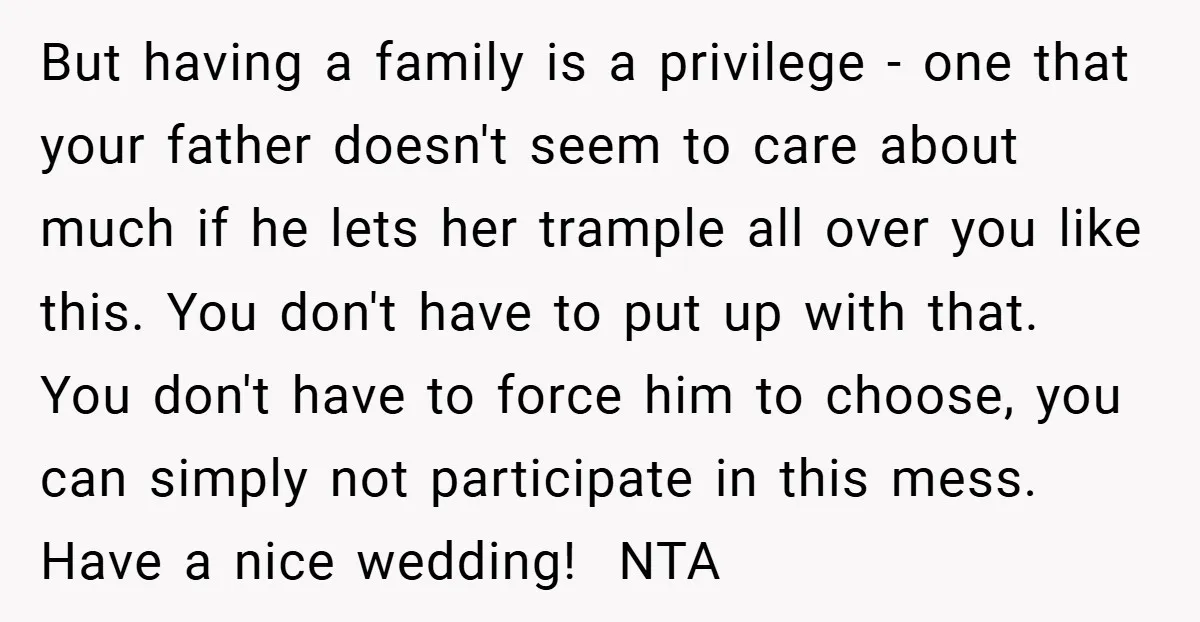But having a family is a privilege - one that your father doesn't seem to care about much if he lets her trample all over you like this. You don't...