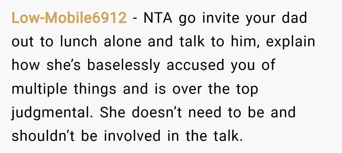 Low-Mobile6912 − NTA go invite your dad out to lunch alone and talk to him, explain how she’s baselessly accused you of multiple things and is over the top judgmental....