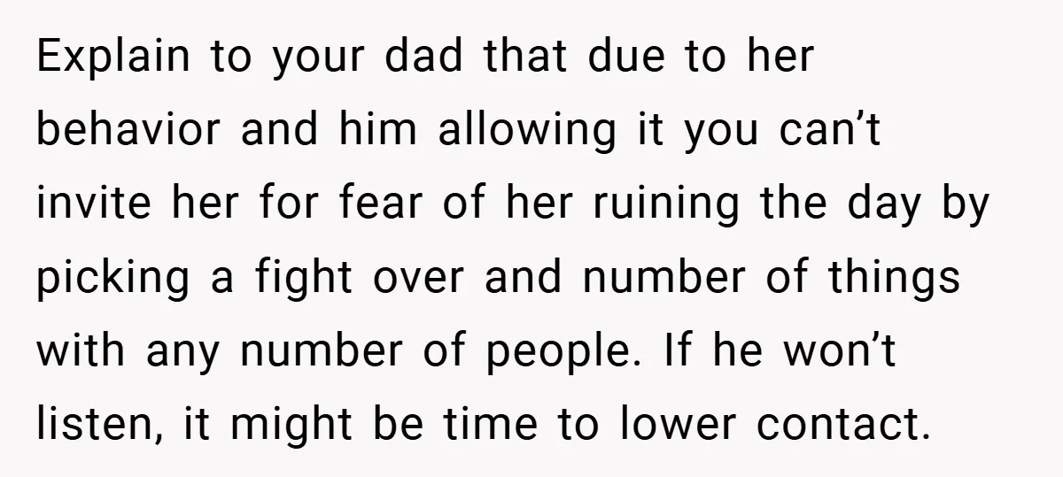 Explain to your dad that due to her behavior and him allowing it you can’t invite her for fear of her ruining the day by picking a fight over and...