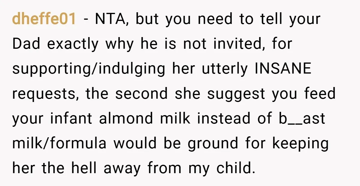 dheffe01 − NTA, but you need to tell your Dad exactly why he is not invited, for supporting/indulging her utterly INSANE requests, the second she suggest you feed your infant...