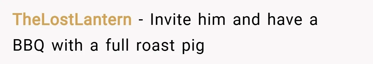 TheLostLantern − Invite him and have a BBQ with a full roast pig