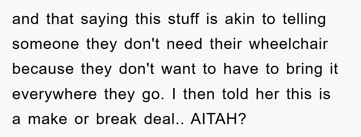 and that saying this stuff is akin to telling someone they don't need their wheelchair because they don't want to have to bring it everywhere they go. I then told...
