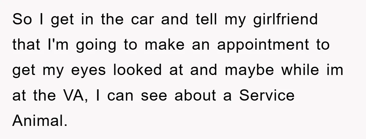 So I get in the car and tell my girlfriend that I'm going to make an appointment to get my eyes looked at and maybe while im at the VA,...