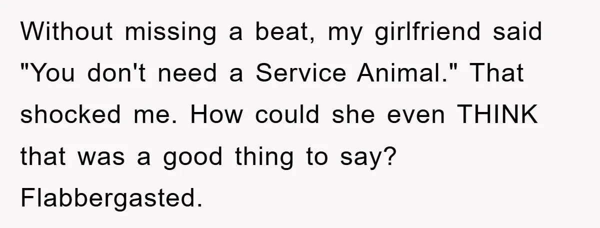 Without missing a beat, my girlfriend said "You don't need a Service Animal." That shocked me. How could she even THINK that was a good thing to say? Flabbergasted.