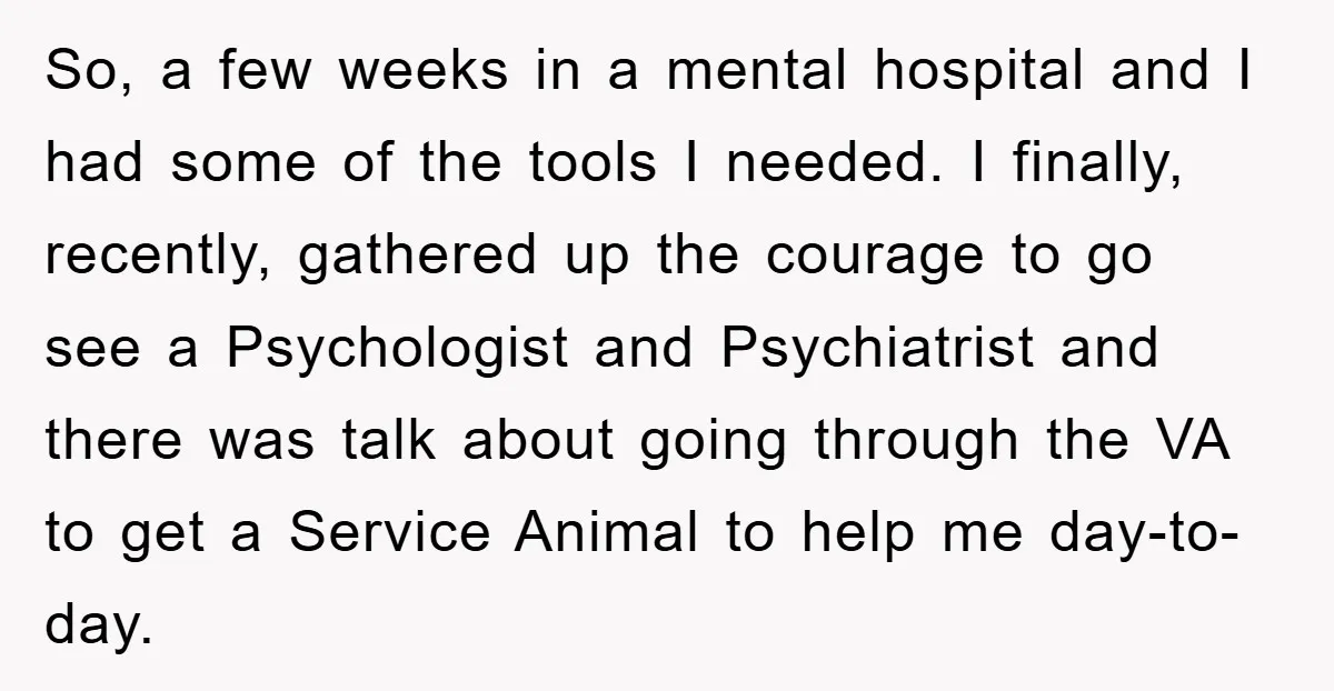 So, a few weeks in a mental hospital and I had some of the tools I needed. I finally, recently, gathered up the courage to go see a Psychologist and...