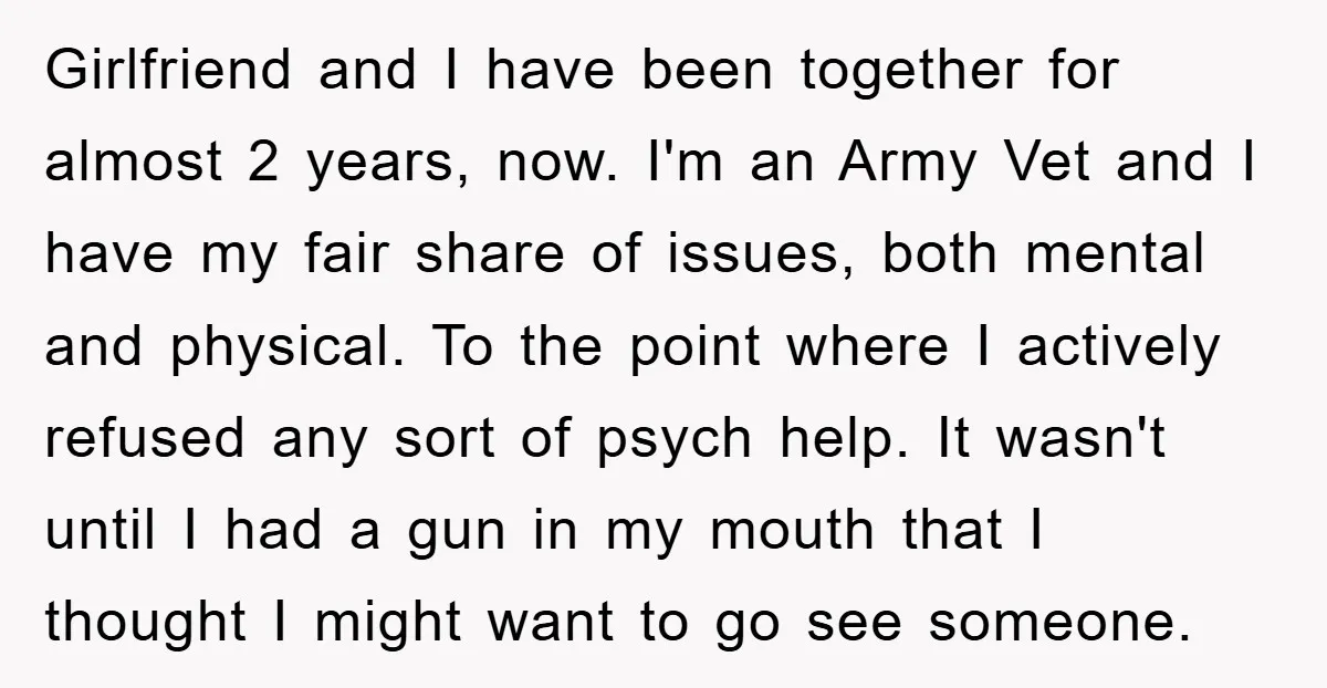 Girlfriend and I have been together for almost 2 years, now. I'm an Army Vet and I have my fair share of issues, both mental and physical. To the point...