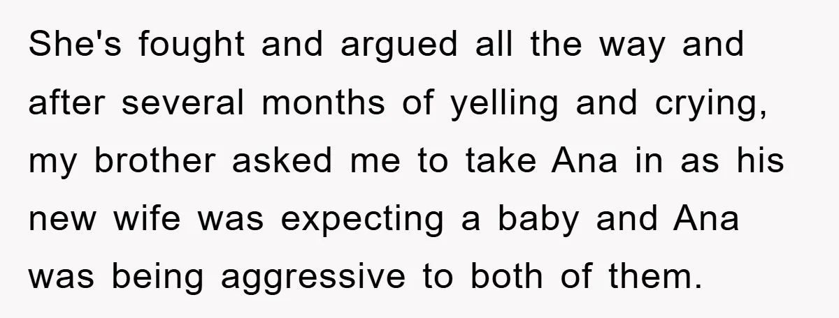 She's fought and argued all the way and after several months of yelling and crying, my brother asked me to take Ana in as his new wife was expecting a...
