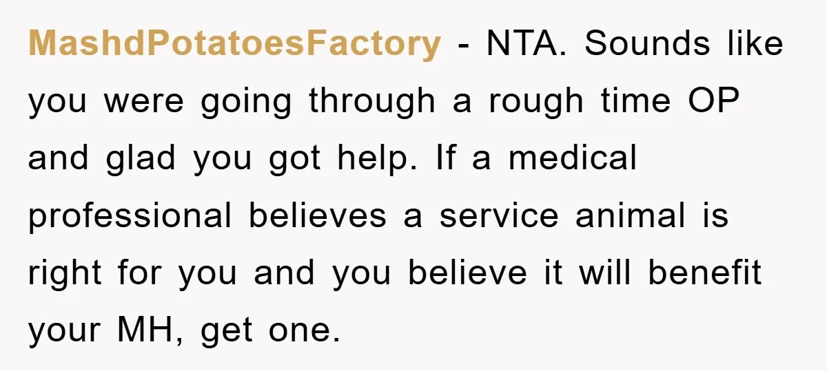 MashdPotatoesFactory − NTA. Sounds like you were going through a rough time OP and glad you got help. If a medical professional believes a service animal is right for you...