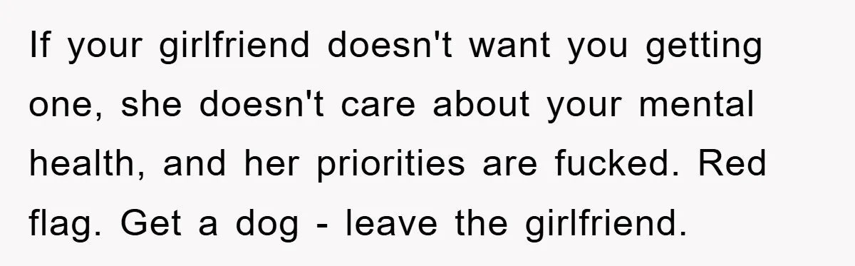 If your girlfriend doesn't want you getting one, she doesn't care about your mental health, and her priorities are fucked. Red flag. Get a dog - leave the girlfriend.