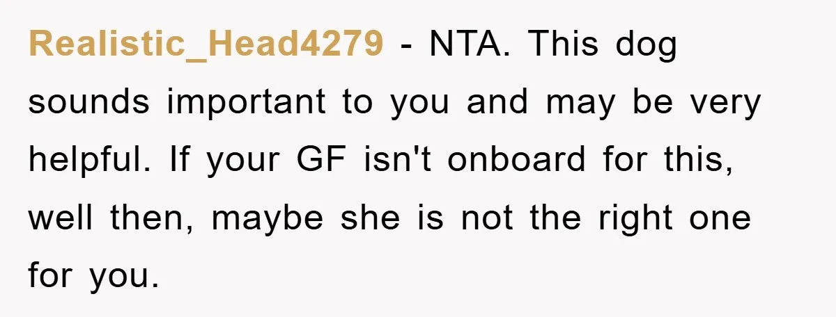 Realistic_Head4279 − NTA. This dog sounds important to you and may be very helpful. If your GF isn't onboard for this, well then, maybe she is not the right one...