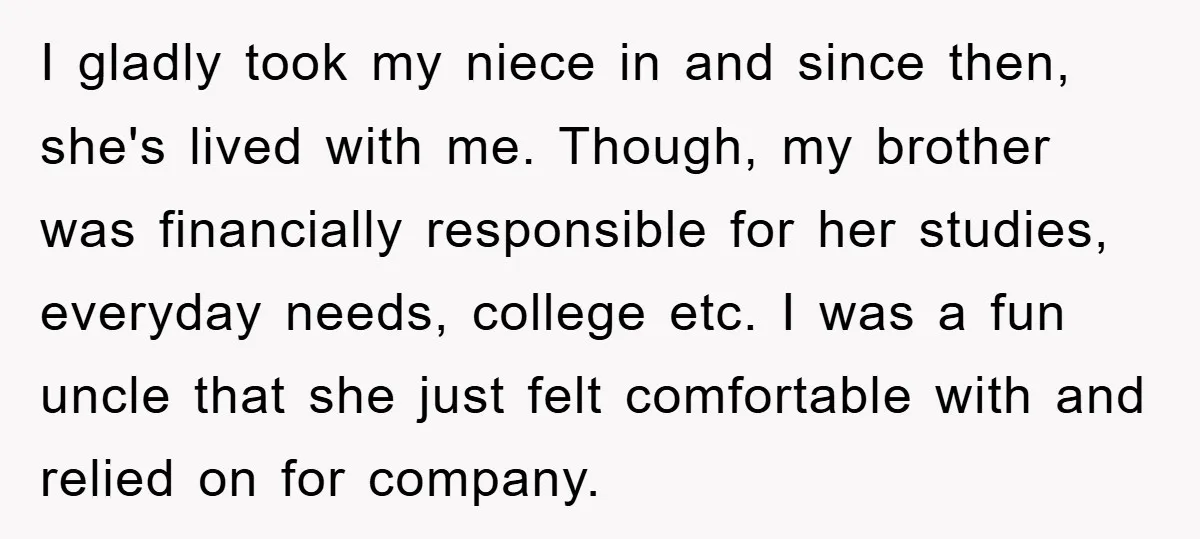 I gladly took my niece in and since then, she's lived with me. Though, my brother was financially responsible for her studies, everyday needs, college etc. I was a fun...