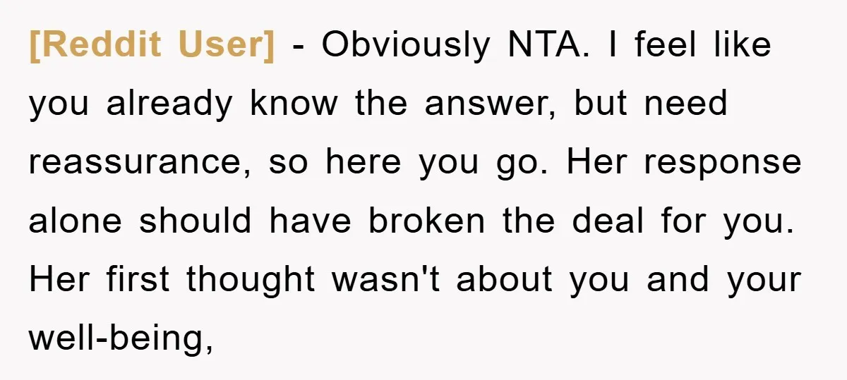 [Reddit User] − Obviously NTA. I feel like you already know the answer, but need reassurance, so here you go. Her response alone should have broken the deal for you....