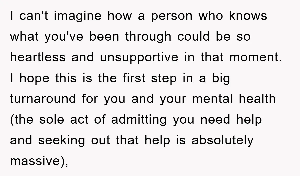 I can't imagine how a person who knows what you've been through could be so heartless and unsupportive in that moment. I hope this is the first step in a...
