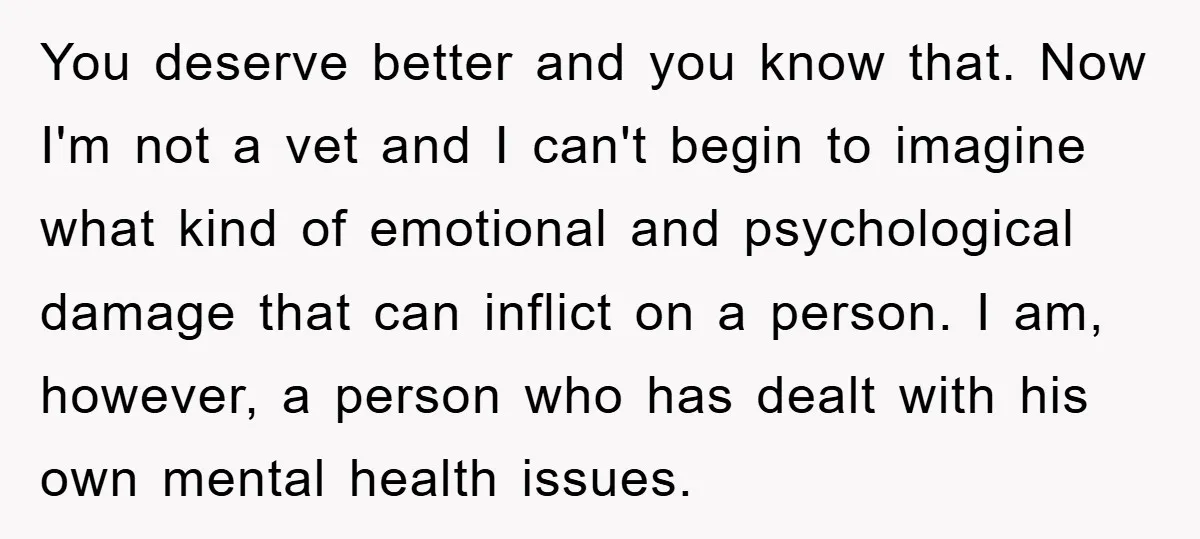 You deserve better and you know that. Now I'm not a vet and I can't begin to imagine what kind of emotional and psychological damage that can inflict on a...