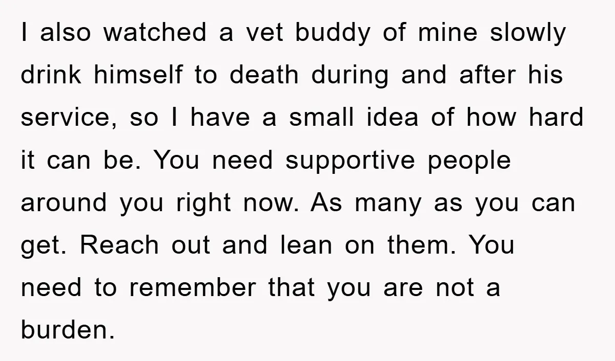I also watched a vet buddy of mine slowly drink himself to death during and after his service, so I have a small idea of how hard it can be....