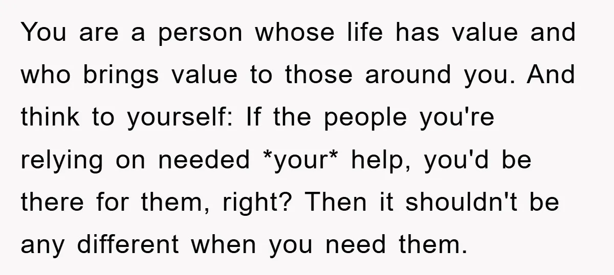 You are a person whose life has value and who brings value to those around you. And think to yourself: If the people you're relying on needed *your* help, you'd...