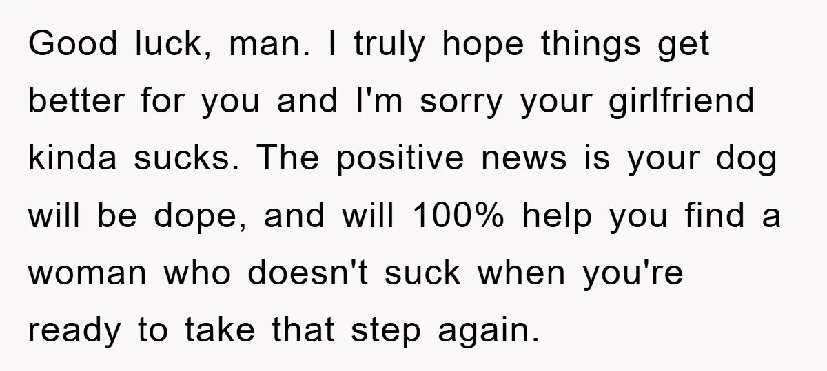Good luck, man. I truly hope things get better for you and I'm sorry your girlfriend kinda sucks. The positive news is your dog will be dope, and will 100%...
