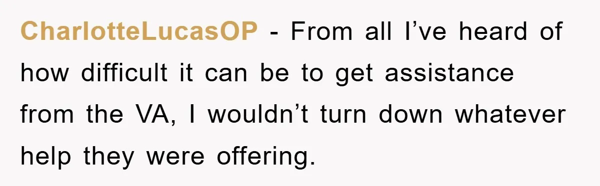 CharlotteLucasOP − From all I’ve heard of how difficult it can be to get assistance from the VA, I wouldn’t turn down whatever help they were offering.