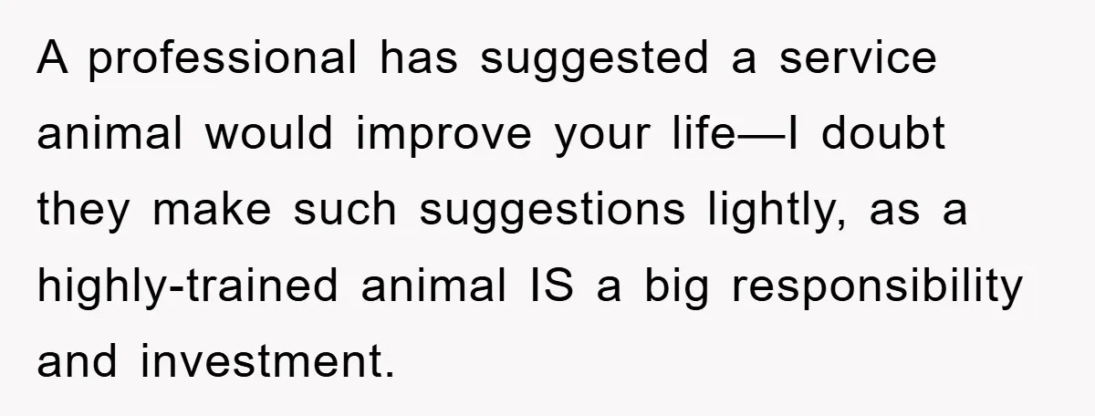 A professional has suggested a service animal would improve your life—I doubt they make such suggestions lightly, as a highly-trained animal IS a big responsibility and investment.