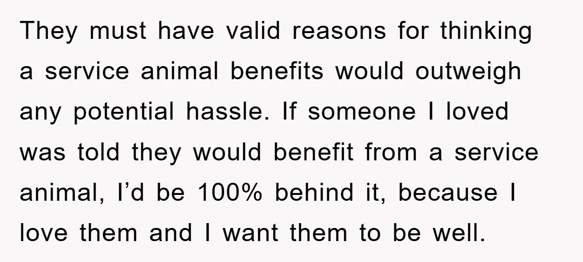 They must have valid reasons for thinking a service animal benefits would outweigh any potential hassle. If someone I loved was told they would benefit from a service animal, I’d...