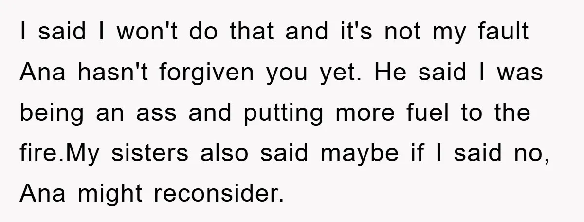I said I won't do that and it's not my fault Ana hasn't forgiven you yet. He said I was being an ass and putting more fuel to the fire.My...