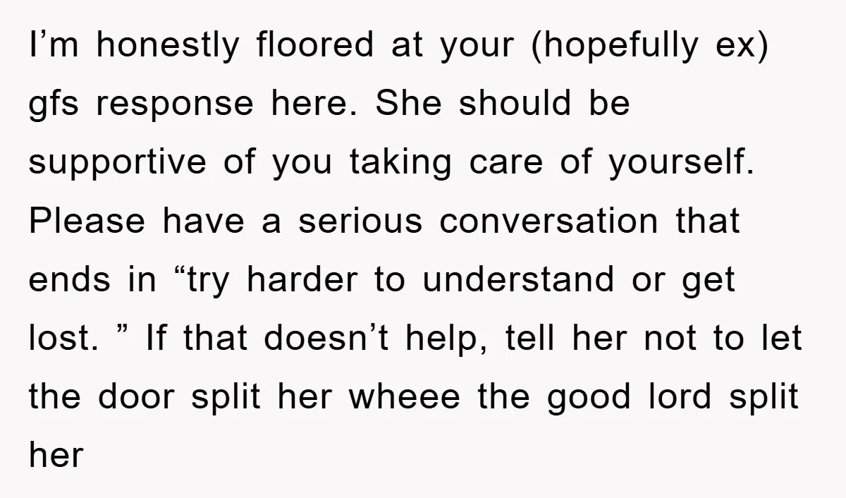I’m honestly floored at your (hopefully ex) gfs response here. She should be supportive of you taking care of yourself. Please have a serious conversation that ends in “try harder...