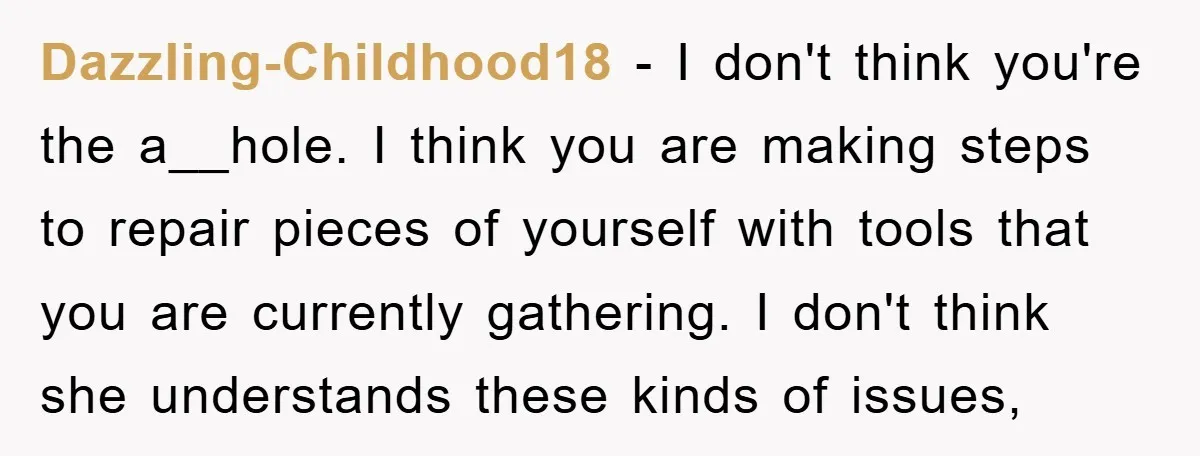 Dazzling-Childhood18 − I don't think you're the a__hole. I think you are making steps to repair pieces of yourself with tools that you are currently gathering. I don't think she...