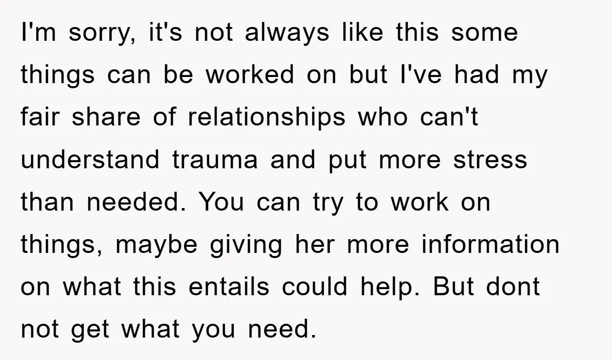 I'm sorry, it's not always like this some things can be worked on but I've had my fair share of relationships who can't understand trauma and put more stress than...