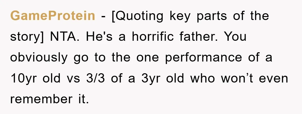 GameProtein − [Quoting key parts of the story] NTA. He's a horrific father. You obviously go to the one performance of a 10yr old vs 3/3 of a 3yr old...