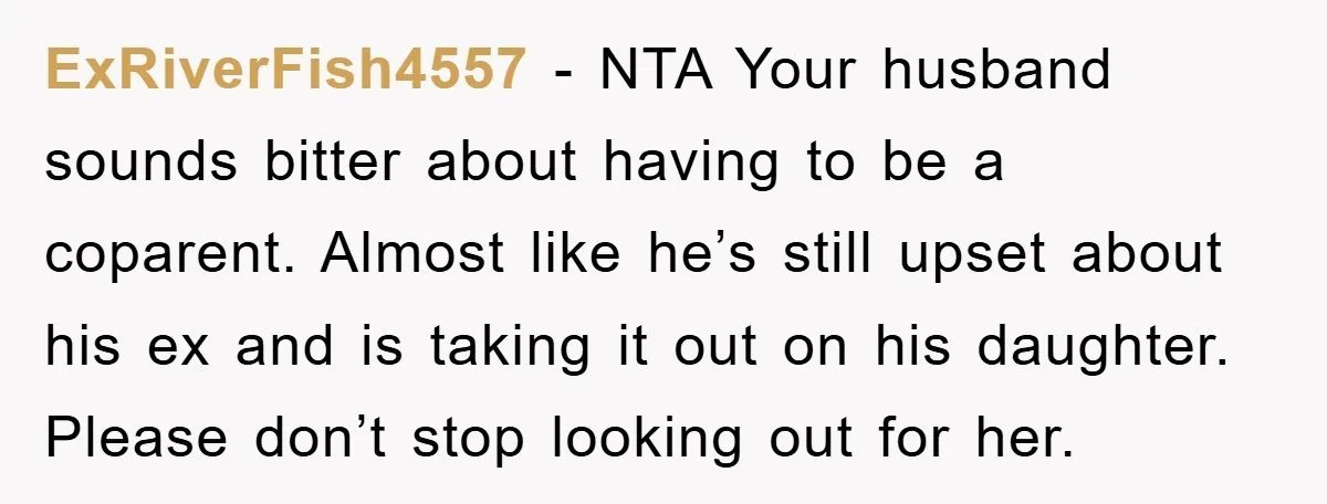 ExRiverFish4557 − NTA Your husband sounds bitter about having to be a coparent. Almost like he’s still upset about his ex and is taking it out on his daughter. Please...