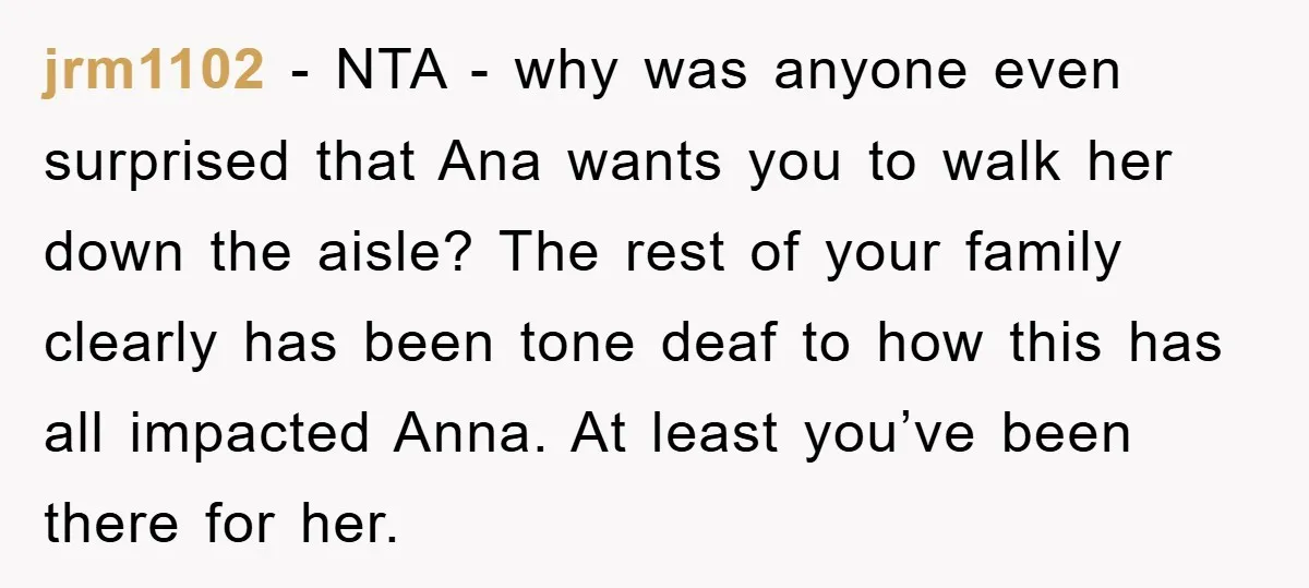 jrm1102 − NTA - why was anyone even surprised that Ana wants you to walk her down the aisle? The rest of your family clearly has been tone deaf to...