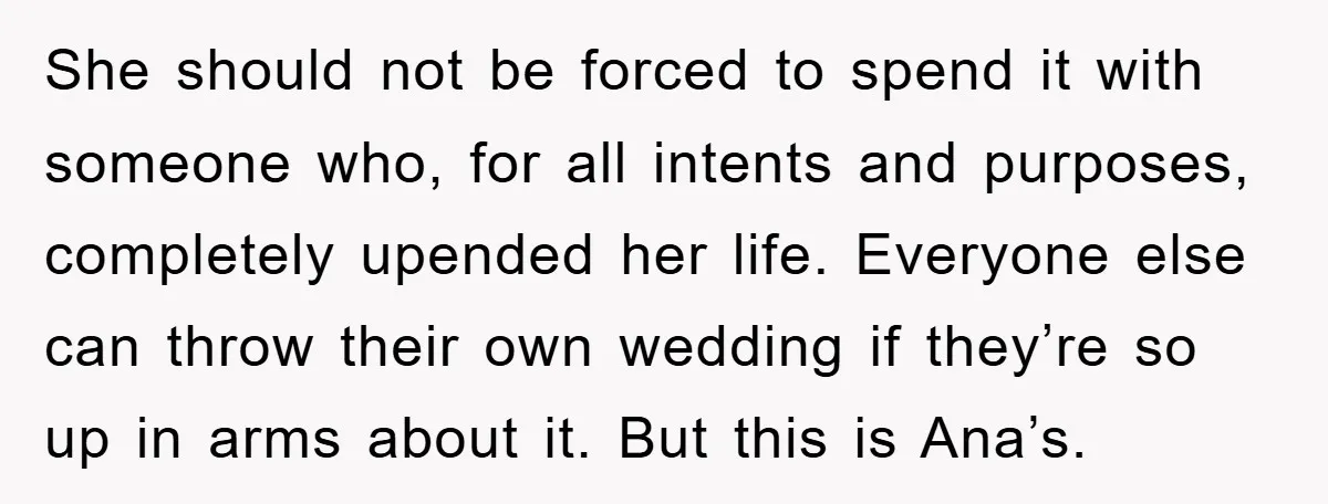 She should not be forced to spend it with someone who, for all intents and purposes, completely upended her life. Everyone else can throw their own wedding if they’re so...