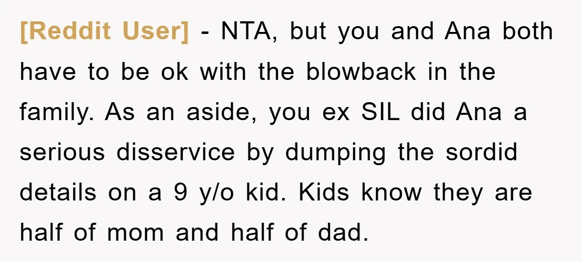 [Reddit User] − NTA, but you and Ana both have to be ok with the blowback in the family. As an aside, you ex SIL did Ana a serious disservice...