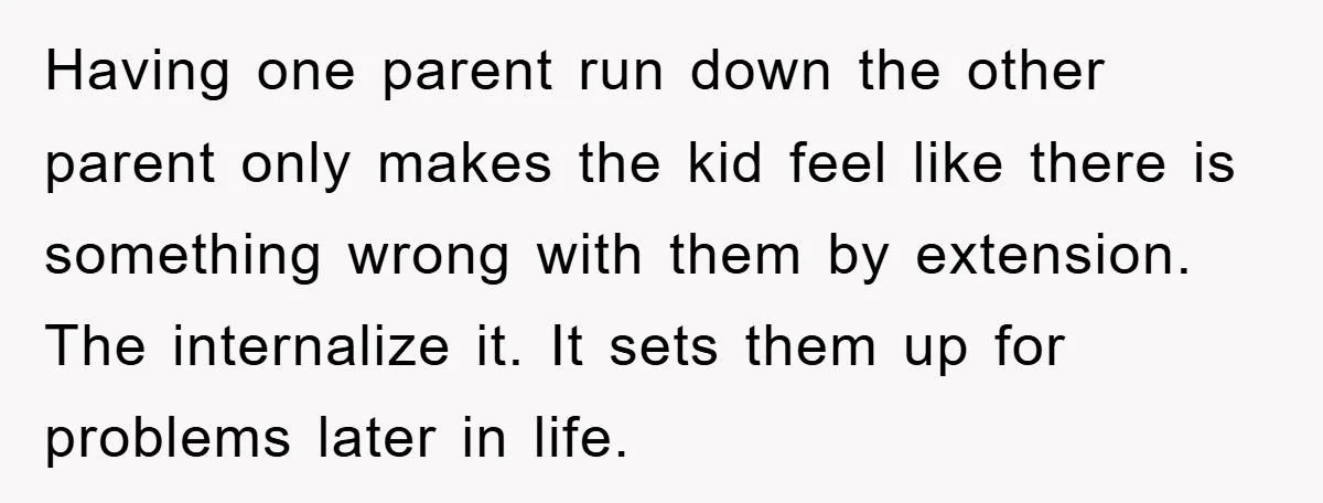 Having one parent run down the other parent only makes the kid feel like there is something wrong with them by extension. The internalize it. It sets them up for...