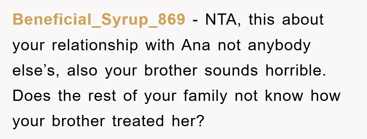 Beneficial_Syrup_869 − NTA, this about your relationship with Ana not anybody else’s, also your brother sounds horrible. Does the rest of your family not know how your brother treated her?