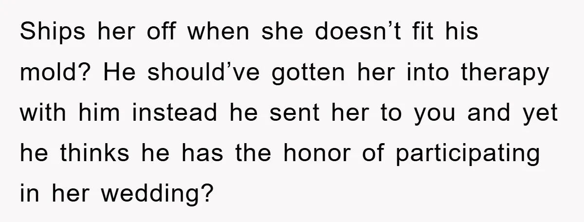 Ships her off when she doesn’t fit his mold? He should’ve gotten her into therapy with him instead he sent her to you and yet he thinks he has the...