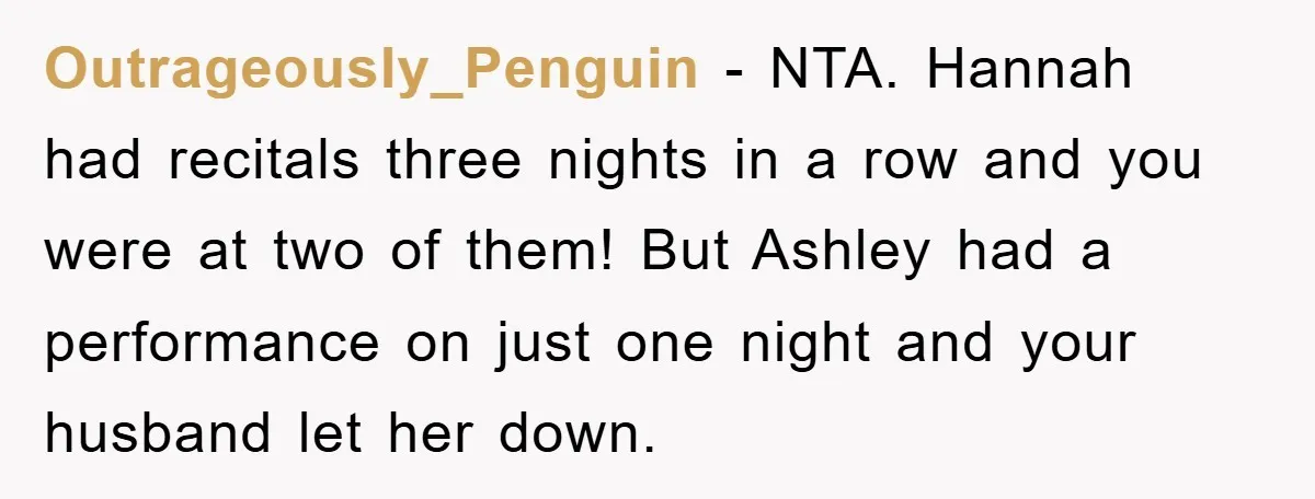 Outrageously_Penguin − NTA. Hannah had recitals three nights in a row and you were at two of them! But Ashley had a performance on just one night and your husband...