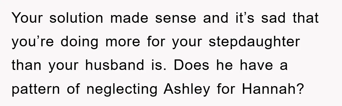 Your solution made sense and it’s sad that you’re doing more for your stepdaughter than your husband is. Does he have a pattern of neglecting Ashley for Hannah?