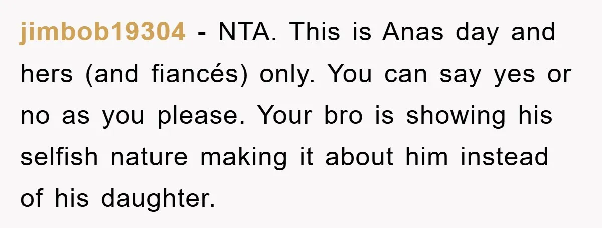 jimbob19304 − NTA. This is Anas day and hers (and fiancés) only. You can say yes or no as you please. Your bro is showing his selfish nature making it...