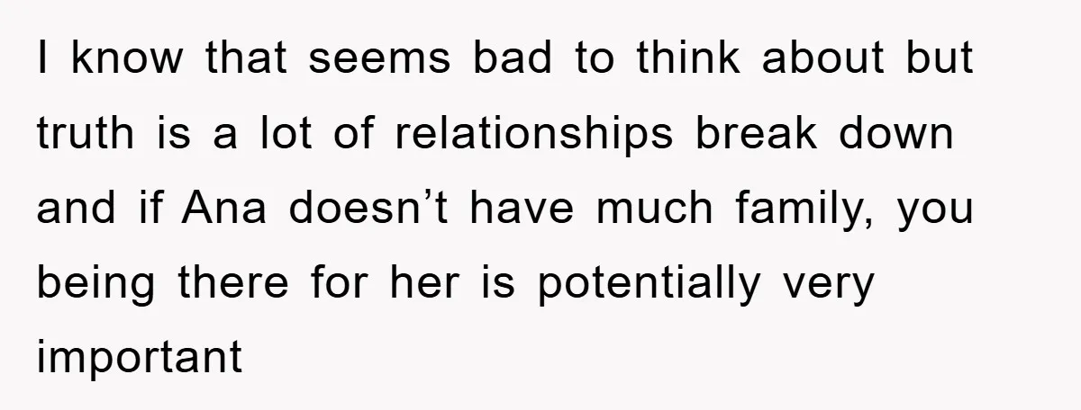 I know that seems bad to think about but truth is a lot of relationships break down and if Ana doesn’t have much family, you being there for her is...