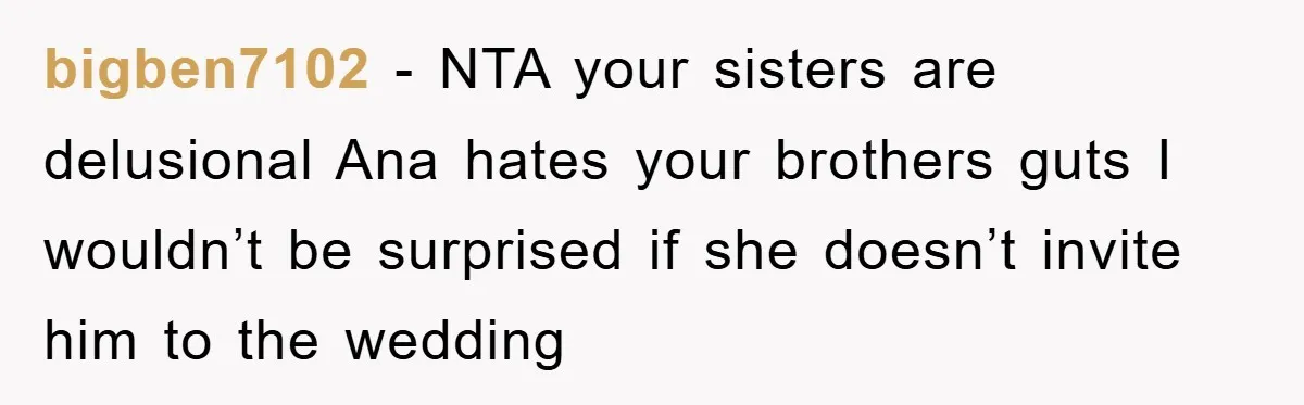 bigben7102 − NTA your sisters are delusional Ana hates your brothers guts I wouldn’t be surprised if she doesn’t invite him to the wedding