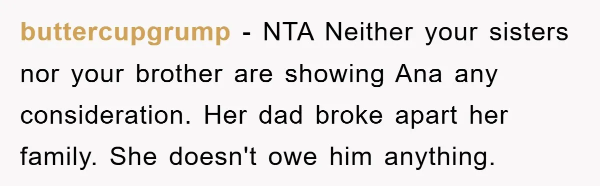 buttercupgrump − NTA Neither your sisters nor your brother are showing Ana any consideration. Her dad broke apart her family. She doesn't owe him anything.