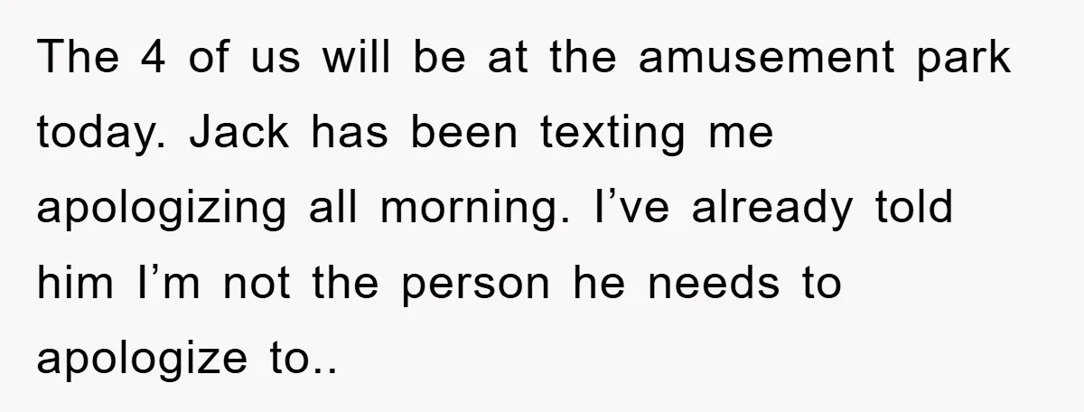 The 4 of us will be at the amusement park today. Jack has been texting me apologizing all morning. I’ve already told him I’m not the person he needs to...