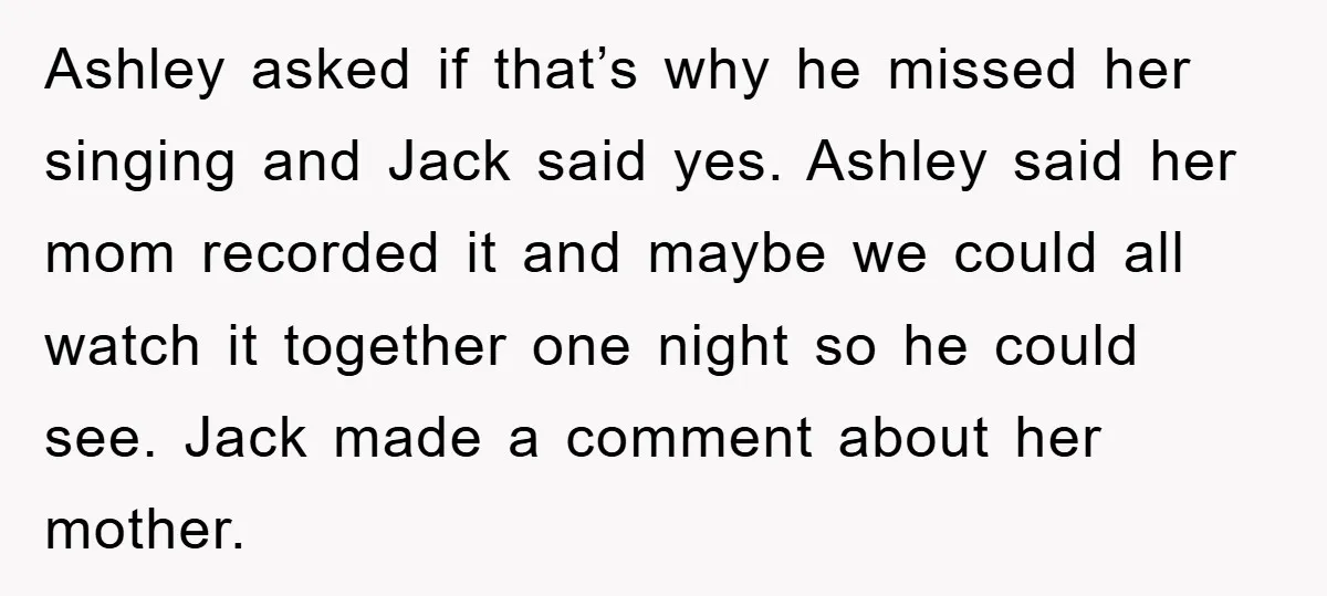 Ashley asked if that’s why he missed her singing and Jack said yes. Ashley said her mom recorded it and maybe we could all watch it together one night so...
