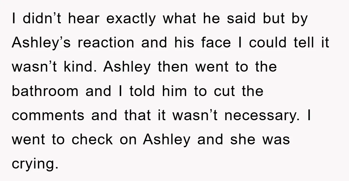 I didn’t hear exactly what he said but by Ashley’s reaction and his face I could tell it wasn’t kind. Ashley then went to the bathroom and I told him...