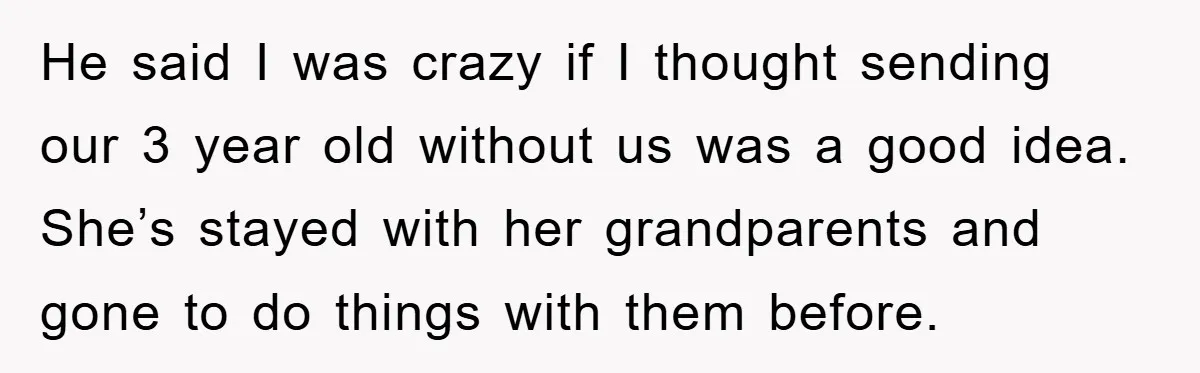 He said I was crazy if I thought sending our 3 year old without us was a good idea. She’s stayed with her grandparents and gone to do things with...