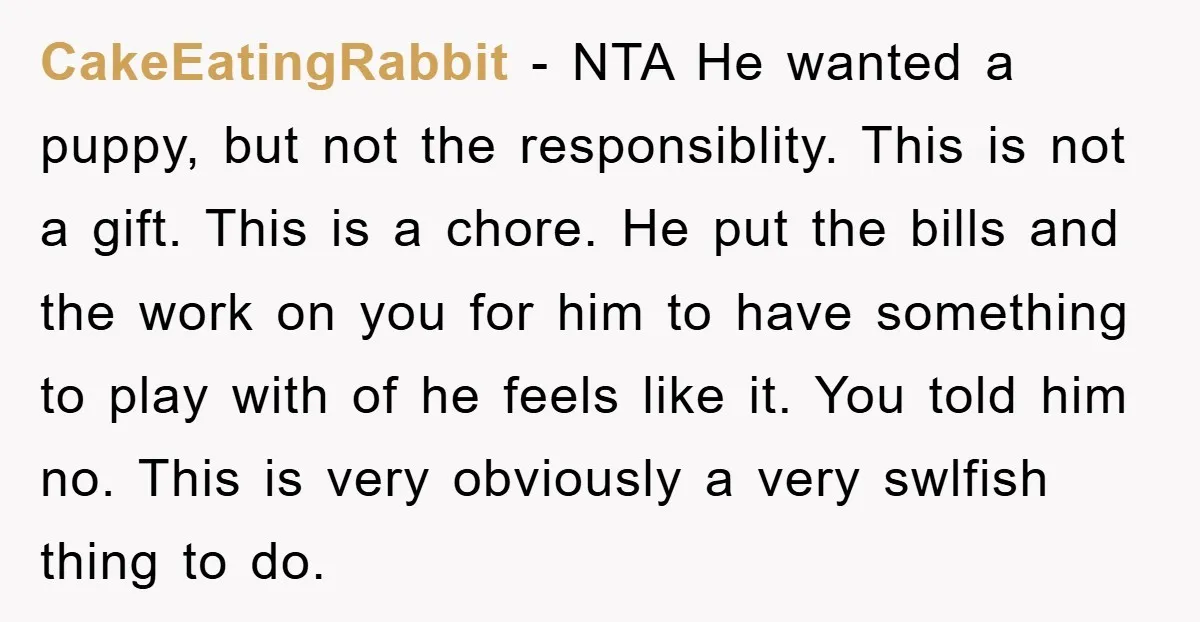 CakeEatingRabbit − NTA He wanted a puppy, but not the responsiblity. This is not a gift. This is a chore. He put the bills and the work on you for...