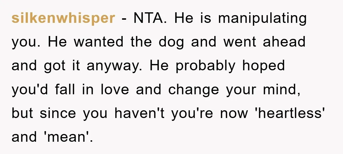 silkenwhisper − NTA. He is manipulating you. He wanted the dog and went ahead and got it anyway. He probably hoped you'd fall in love and change your mind, but...