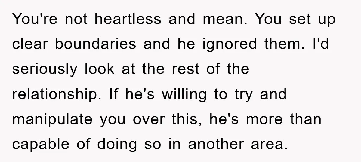 You're not heartless and mean. You set up clear boundaries and he ignored them. I'd seriously look at the rest of the relationship. If he's willing to try and manipulate...